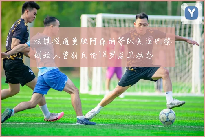 法媒报道曼联阿森纳等队关注巴黎创始人曾孙瓦伦18岁后卫动态