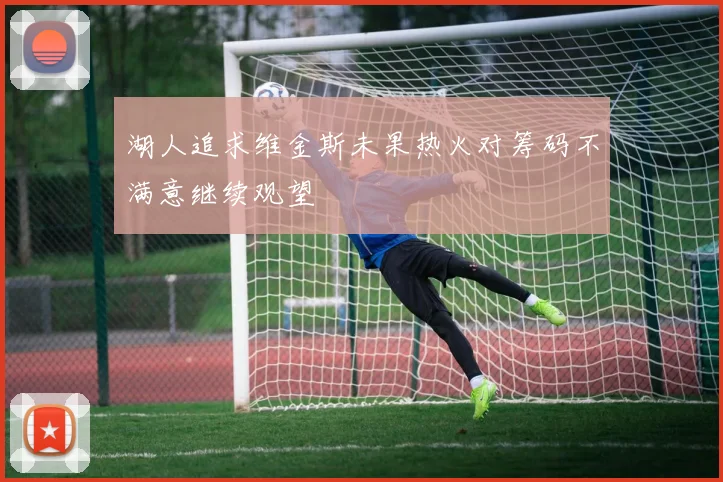 湖人追求维金斯未果热火对筹码不满意继续观望
