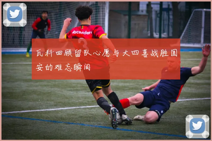 瓦科回顾留队心愿与大四喜战胜国安的难忘瞬间