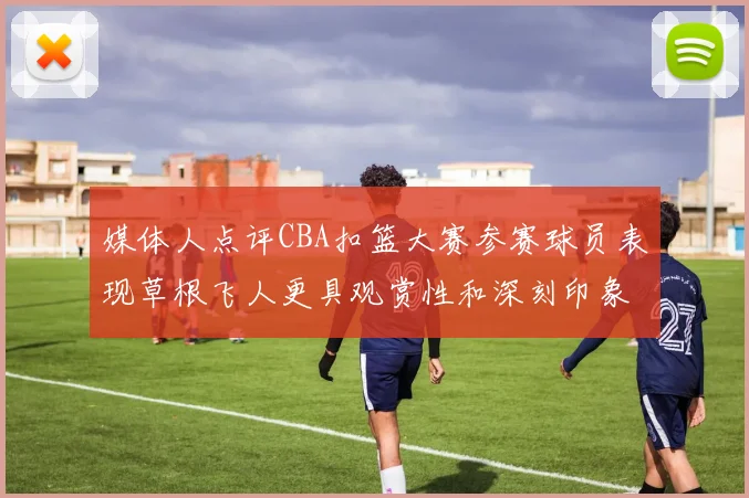 媒体人点评CBA扣篮大赛参赛球员表现草根飞人更具观赏性和深刻印象