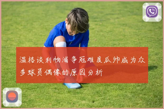 温格谈利物浦争冠难度瓜帅成为众多球员偶像的原因分析