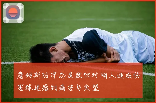 詹姆斯防守态度敷衍对湖人造成伤害球迷感到痛苦与失望