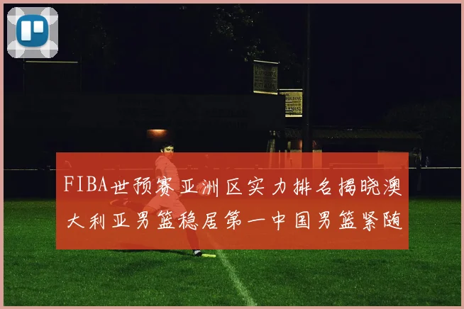 FIBA世预赛亚洲区实力排名揭晓澳大利亚男篮稳居第一中国男篮紧随其后位列第三