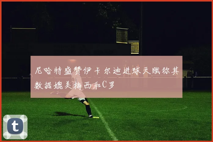 尼哈特盛赞伊卡尔迪进球天赋称其数据媲美梅西和C罗