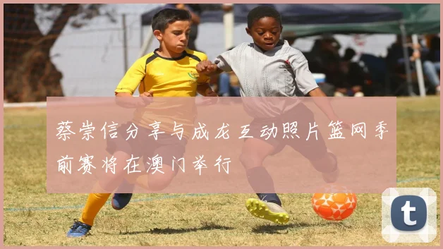 蔡崇信分享与成龙互动照片篮网季前赛将在澳门举行