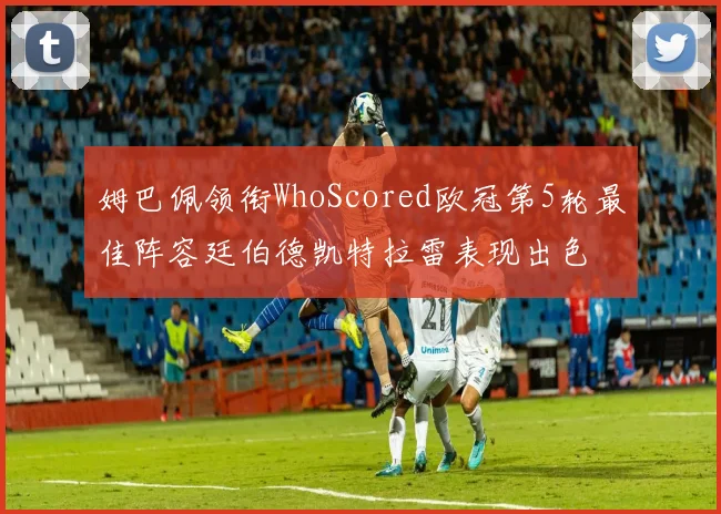 姆巴佩领衔WhoScored欧冠第5轮最佳阵容廷伯德凯特拉雷表现出色