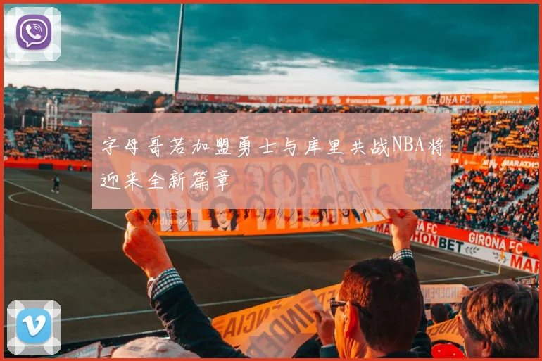 字母哥若加盟勇士与库里共战NBA将迎来全新篇章