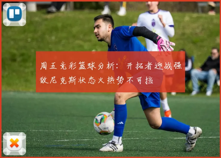 周五竞彩篮球分析：开拓者迎战强敌尼克斯状态火热势不可挡