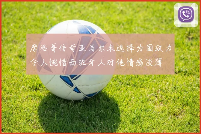 摩洛哥传奇亚马尔未选择为国效力令人惋惜西班牙人对他情感淡薄