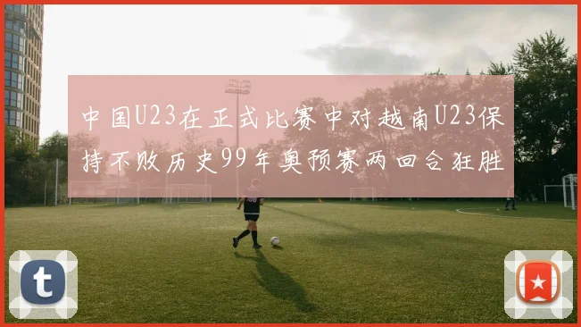 中国U23在正式比赛中对越南U23保持不败历史99年奥预赛两回合狂胜7-0