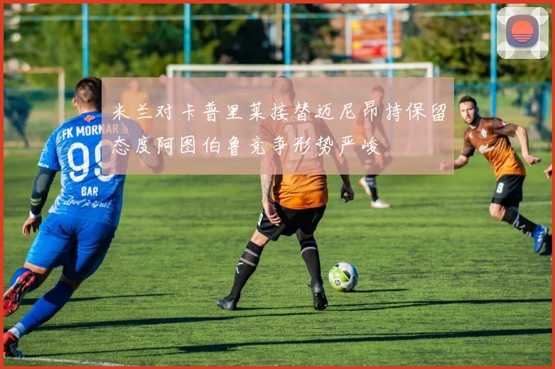 米兰对卡普里莱接替迈尼昂持保留态度阿图伯鲁竞争形势严峻