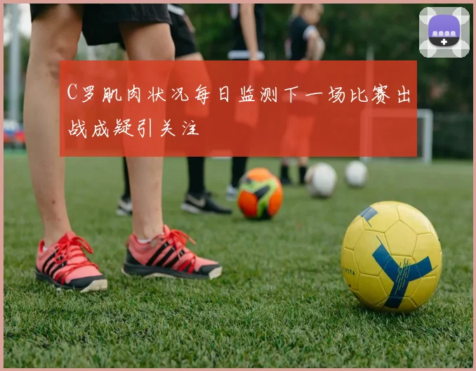C罗肌肉状况每日监测下一场比赛出战成疑引关注
