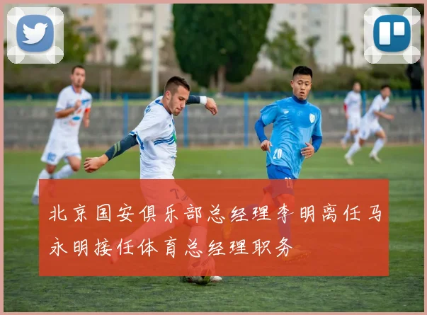北京国安俱乐部总经理李明离任马永明接任体育总经理职务