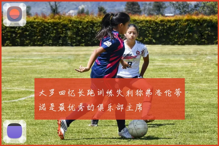 大罗回忆长跑训练失利称弗洛伦蒂诺是最优秀的俱乐部主席