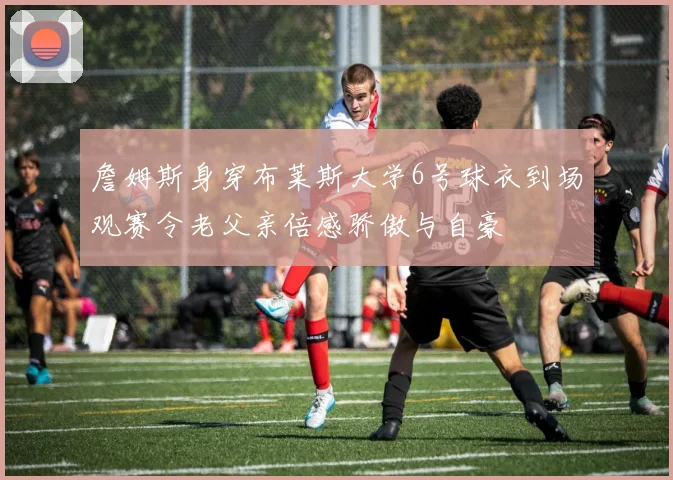 詹姆斯身穿布莱斯大学6号球衣到场观赛令老父亲倍感骄傲与自豪