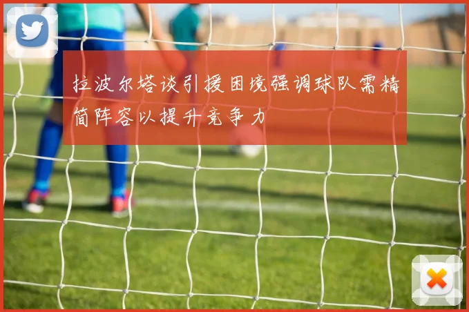 拉波尔塔谈引援困境强调球队需精简阵容以提升竞争力