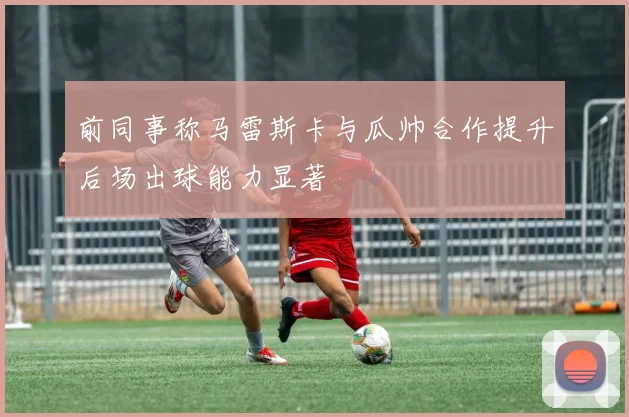 前同事称马雷斯卡与瓜帅合作提升后场出球能力显著